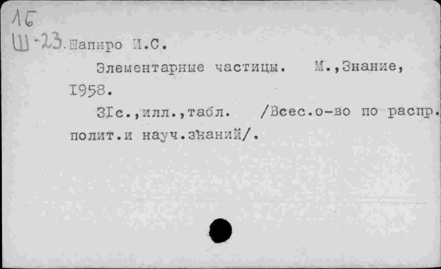 ﻿.Шапиро И.С.
Элементарные частицы. М.,Знание, 1958«
31с.,илл.,табл. /Всес.о-во по распр. полит.и науч.знаний/.